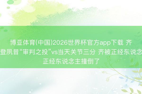 博亚体育(中国)2026世界杯官方app下载 齐没哨！哈登夙昔“审判之投”vs当天关节三分 齐被正经东说念主撞倒了