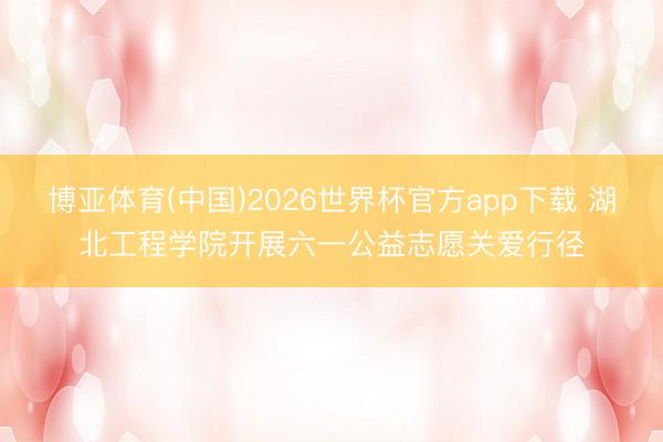 博亚体育(中国)2026世界杯官方app下载 湖北工程学院开展六一公益志愿关爱行径