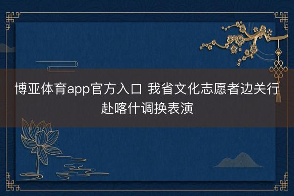 博亚体育app官方入口 我省文化志愿者边关行赴喀什调换表演