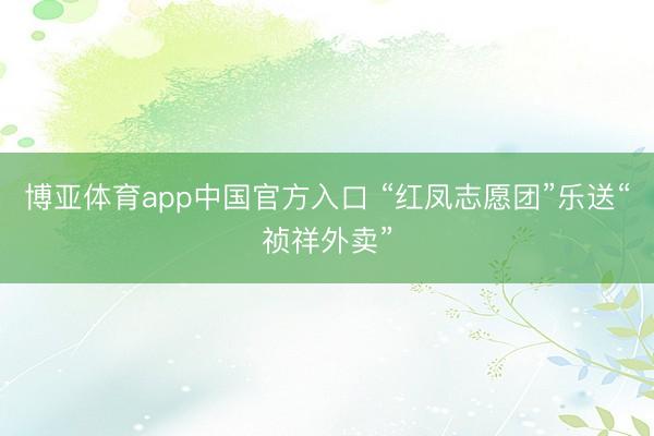 博亚体育app中国官方入口 “红凤志愿团”乐送“祯祥外卖”