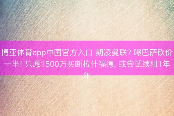 博亚体育app中国官方入口 期凌曼联? 曝巴萨砍价一半! 只愿1500万买断拉什福德， 或尝试续租1年