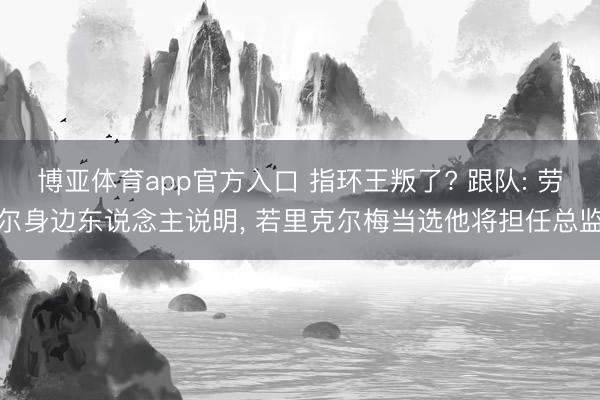 博亚体育app官方入口 指环王叛了? 跟队: 劳尔身边东说念主说明， 若里克尔梅当选他将担任总监