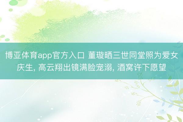 博亚体育app官方入口 董璇晒三世同堂照为爱女庆生, 高云翔