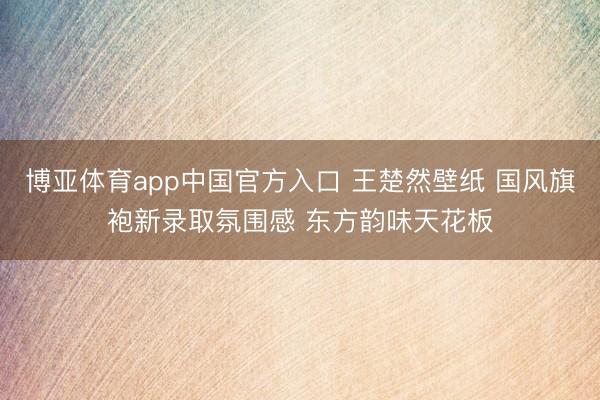 博亚体育app中国官方入口 王楚然壁纸 国风旗袍新录取氛围感