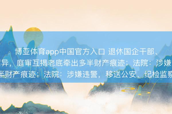 博亚体育app中国官方入口 退休国企干部、公职东说念主员告状离异，庭审互揭老底牵出多半财产痕迹；法院：涉嫌违警，移送公安、纪检监察