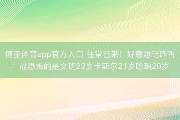 博亚体育app官方入口 往常已来！好意思记咋舌：最恐怖的是文班22岁卡斯尔21岁哈珀20岁