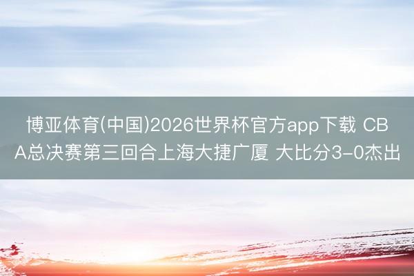 博亚体育(中国)2026世界杯官方app下载 CBA总决赛第三回合上海大捷广厦 大比分3-0杰出