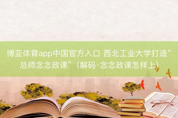博亚体育app中国官方入口 西北工业大学打造“总师念念政课”（解码·念念政课怎样上）