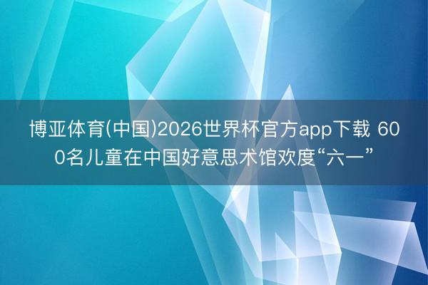 博亚体育(中国)2026世界杯官方app下载 600名儿童在中国好意思术馆欢度“六一”