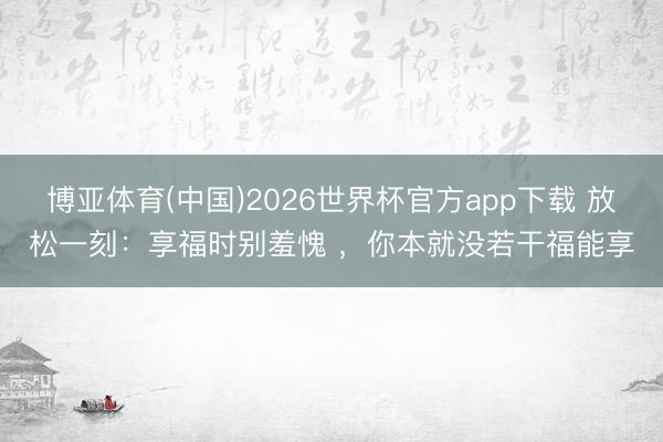 博亚体育(中国)2026世界杯官方app下载 放松一刻：享福时别羞愧 ，你本就没若干福能享