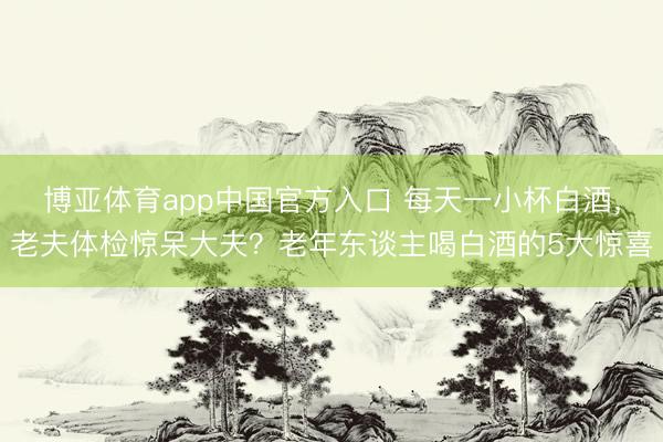 博亚体育app中国官方入口 每天一小杯白酒，老夫体检惊呆大夫？老年东谈主喝白酒的5大惊喜