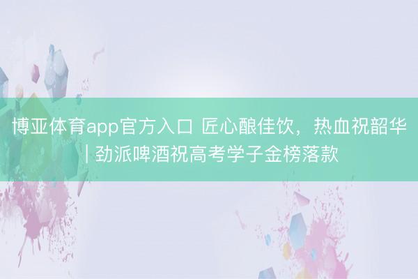 博亚体育app官方入口 匠心酿佳饮，热血祝韶华 | 劲派啤酒祝高考学子金榜落款