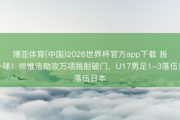 博亚体育(中国)2026世界杯官方app下载 扳回一球！帅惟浩助攻万项挑射破门，U17男足1-3落伍日本