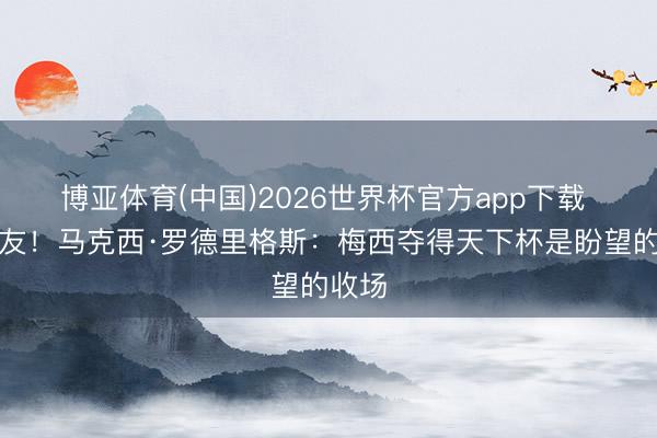 博亚体育(中国)2026世界杯官方app下载 前队友！马克西·罗德里格斯：梅西夺得天下杯是盼望的收场