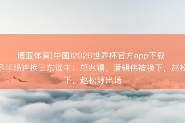 博亚体育(中国)2026世界杯官方app下载 U17男足半场连换三东谈主：邝兆镭、潘朝伟被换下，赵松源出场