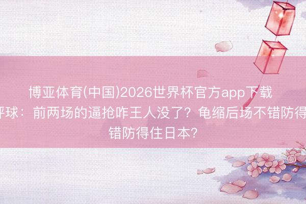博亚体育(中国)2026世界杯官方app下载 马德兴评球：前两场的逼抢咋王人没了？龟缩后场不错防得住日本？