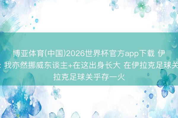 博亚体育(中国)2026世界杯官方app下载 伊拉克国脚: 我亦然挪威东谈主+在这出身长大 在伊拉克足球关乎存一火
