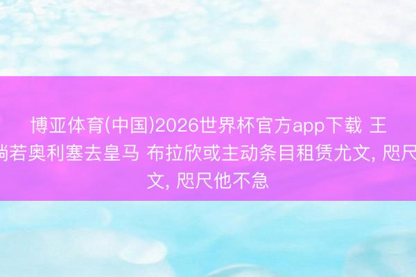 博亚体育(中国)2026世界杯官方app下载 王人体: 淌若奥利塞去皇马 布拉欣或主动条目租赁尤文， 咫尺他不急