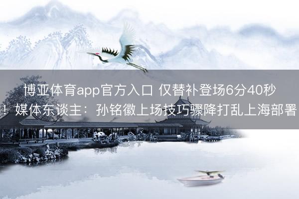 博亚体育app官方入口 仅替补登场6分40秒！媒体东谈主：孙铭徽上场技巧骤降打乱上海部署