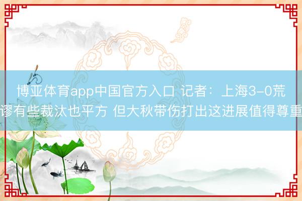 博亚体育app中国官方入口 记者：上海3-0荒谬有些裁汰也平方 但大秋带伤打出这进展值得尊重