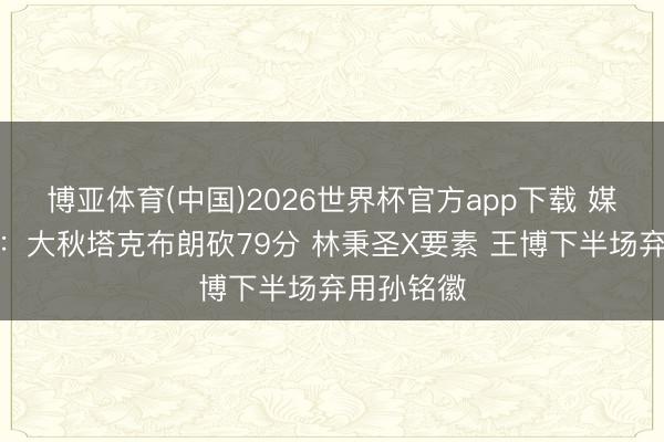 博亚体育(中国)2026世界杯官方app下载 媒体东谈主：大秋塔克布朗砍79分 林秉圣X要素 王博下半场弃用孙铭徽