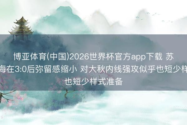 博亚体育(中国)2026世界杯官方app下载 苏群：上海在3:0后弥留感缩小 对大秋内线强攻似乎也短少样式准备