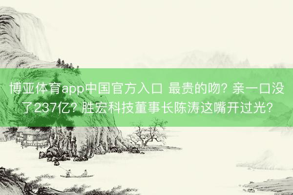 博亚体育app中国官方入口 最贵的吻? 亲一口没了237亿? 胜宏科技董事长陈涛这嘴开过光?
