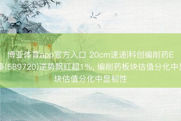 博亚体育app官方入口 20cm速递|科创编削药ETF国泰(589720)逆势飘红超1%， 编削药板块估值分化中显韧性