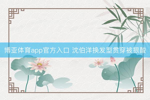 博亚体育app官方入口 沈伯洋换发型贯穿被狠酸