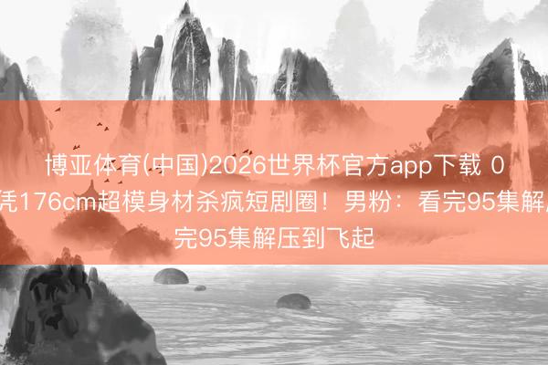 博亚体育(中国)2026世界杯官方app下载 03年校花凭176cm超模身材杀疯短剧圈！男粉：看完95集解压到飞起