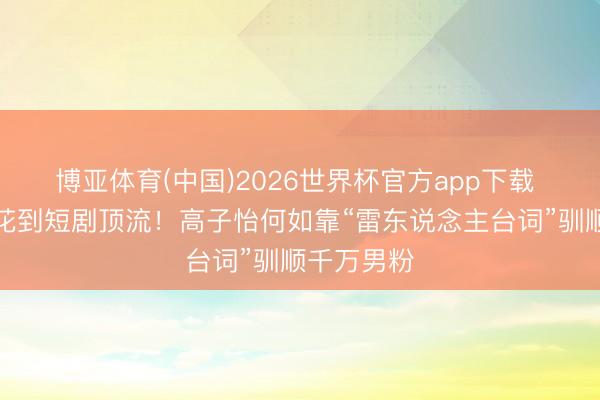 博亚体育(中国)2026世界杯官方app下载 从狐友校花到短剧顶流！高子怡何如靠“雷东说念主台词”驯顺千万男粉