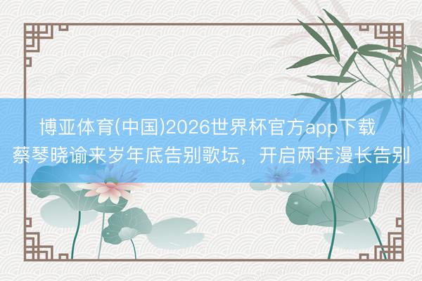 博亚体育(中国)2026世界杯官方app下载 蔡琴晓谕来岁年底告别歌坛，开启两年漫长告别