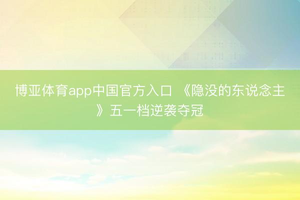 博亚体育app中国官方入口 《隐没的东说念主》五一档逆袭夺冠