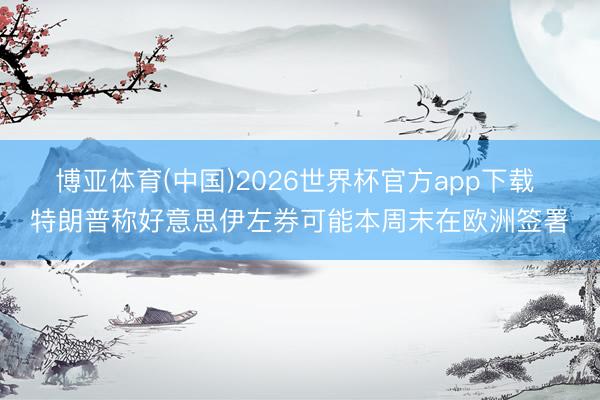 博亚体育(中国)2026世界杯官方app下载 特朗普称好意思伊左券可能本周末在欧洲签署