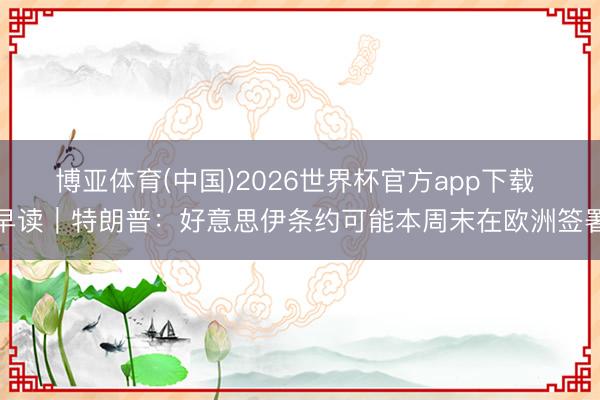 博亚体育(中国)2026世界杯官方app下载 早读｜特朗普：好意思伊条约可能本周末在欧洲签署
