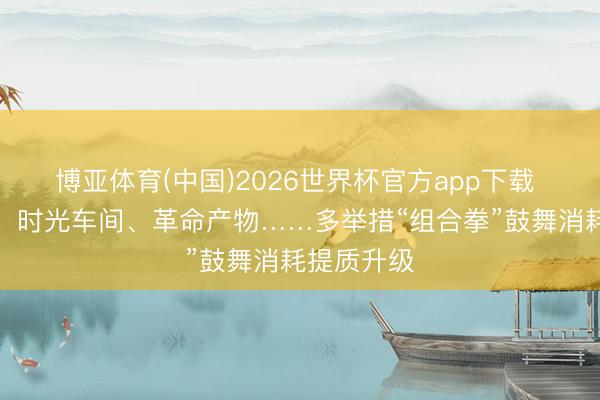 博亚体育(中国)2026世界杯官方app下载 体验制造、时光车间、革命产物……多举措“组合拳”鼓舞消耗提质升级