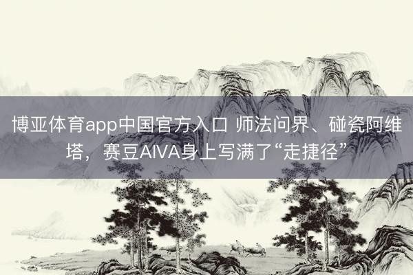 博亚体育app中国官方入口 师法问界、碰瓷阿维塔,赛豆AIVA身上写满了“走捷径”