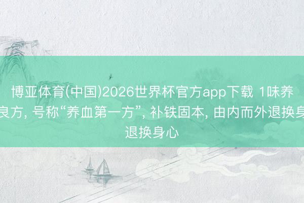 博亚体育(中国)2026世界杯官方app下载 1味养分良方， 号称“养血第一方”， 补铁固本， 由内而外退换身心