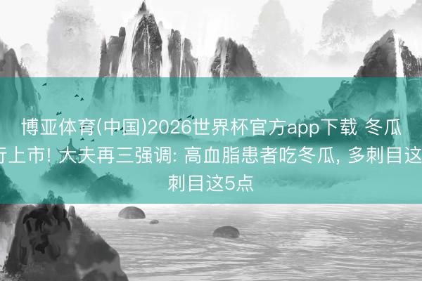 博亚体育(中国)2026世界杯官方app下载 冬瓜运行上市! 大夫再三强调: 高血脂患者吃冬瓜， 多刺目这5点