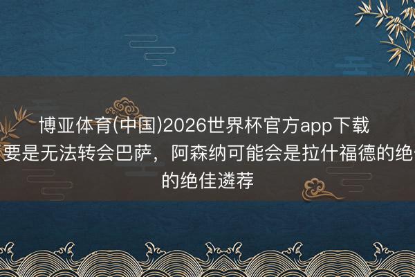 博亚体育(中国)2026世界杯官方app下载 欧文:要是无法转会巴萨,阿森纳可能会是拉什福德的绝佳遴荐