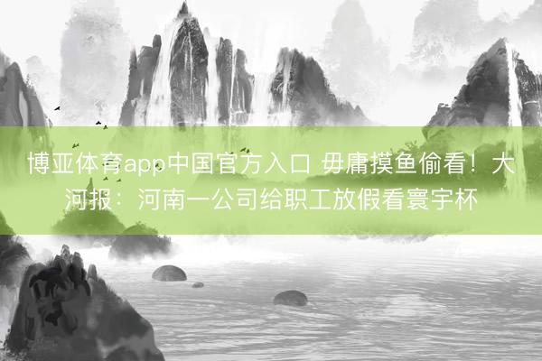博亚体育app中国官方入口 毋庸摸鱼偷看！大河报：河南一公司给职工放假看寰宇杯