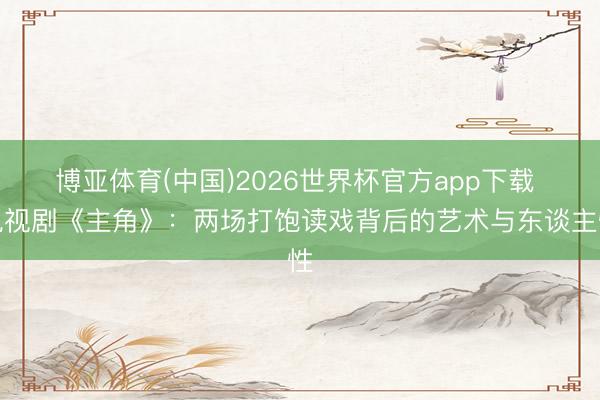 博亚体育(中国)2026世界杯官方app下载 电视剧《主角》：两场打饱读戏背后的艺术与东谈主性