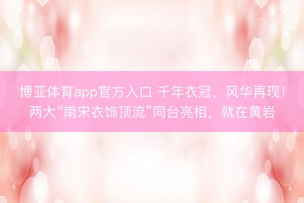 博亚体育app官方入口 千年衣冠，风华再现！两大“南宋衣饰顶流”同台亮相，就在黄岩