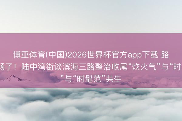 博亚体育(中国)2026世界杯官方app下载 路通了，心畅了！陆中湾街谈滨海三路整治收尾“炊火气”与“时髦范”共生