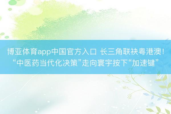 博亚体育app中国官方入口 长三角联袂粤港澳!“中医药当代化决策”走向寰宇按下“加速键”
