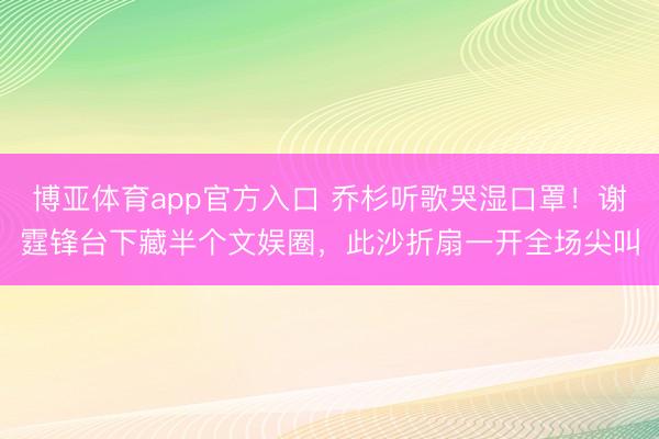 博亚体育app官方入口 乔杉听歌哭湿口罩！谢霆锋台下藏半个文娱圈，此沙折扇一开全场尖叫
