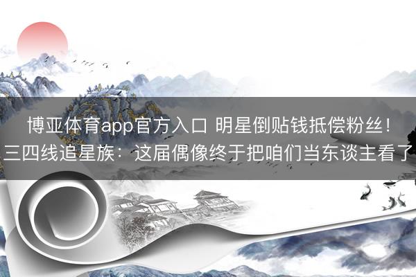 博亚体育app官方入口 明星倒贴钱抵偿粉丝！三四线追星族：这届偶像终于把咱们当东谈主看了