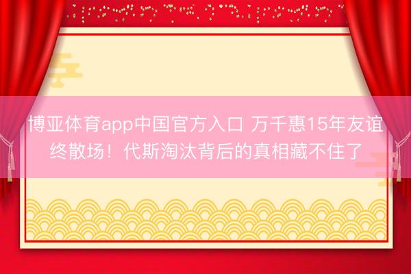 博亚体育app中国官方入口 万千惠15年友谊终散场！代斯淘汰背后的真相藏不住了