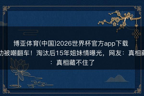 博亚体育(中国)2026世界杯官方app下载 代斯唱功被嘲翻车！淘汰后15年姐妹情曝光，网友：真相藏不住了