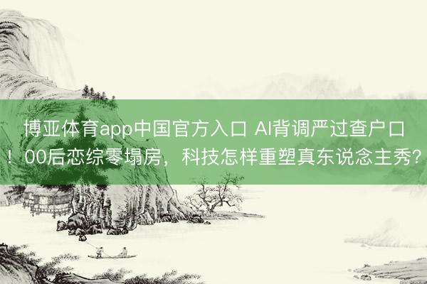 博亚体育app中国官方入口 AI背调严过查户口！00后恋综零塌房，科技怎样重塑真东说念主秀？